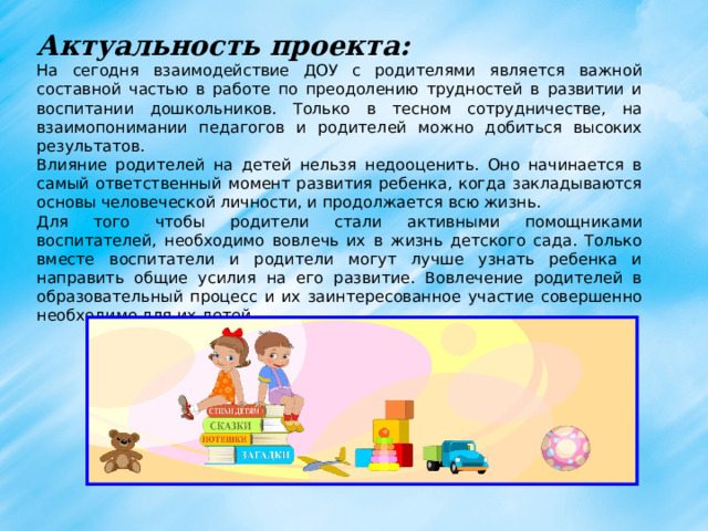 Актуальность проекта: На сегодня взаимодействие ДОУ с родителями является важной составной частью в работе по преодолению трудностей в развитии и воспитании дошкольников. Только в тесном сотрудничестве, на взаимопонимании педагогов и родителей можно добиться высоких результатов. Влияние родителей на детей нельзя недооценить. Оно начинается в самый ответственный момент развития ребенка, когда закладываются основы человеческой личности, и продолжается всю жизнь. Для того чтобы родители стали активными помощниками воспитателей, необходимо вовлечь их в жизнь детского сада. Только вместе воспитатели и родители могут лучше узнать ребенка и направить общие усилия на его развитие. Вовлечение родителей в образовательный процесс и их заинтересованное участие совершенно необходимо для их детей.