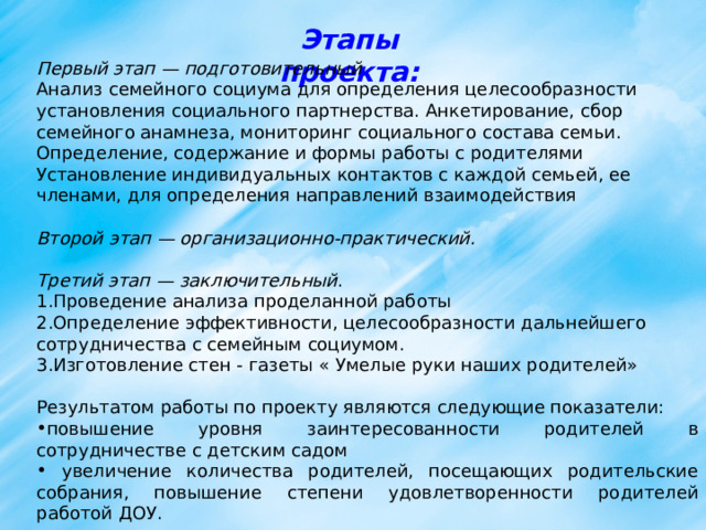 Этапы проекта: Первый этап — подготовительный Анализ семейного социума для определения целесообразности установления социального партнерства. Анкетирование, сбор семейного анамнеза, мониторинг социального состава семьи. Определение, содержание и формы работы с родителями Установление индивидуальных контактов с каждой семьей, ее членами, для определения направлений взаимодействия  Второй этап — организационно-практический. Третий этап — заключительный . Проведение анализа проделанной работы Определение эффективности, целесообразности дальнейшего сотрудничества с семейным социумом. Изготовление стен - газеты « Умелые руки наших родителей» Результатом работы по проекту являются следующие показатели: повышение уровня заинтересованности родителей в сотрудничестве с детским садом  увеличение количества родителей, посещающих родительские собрания, повышение степени удовлетворенности родителей работой ДОУ.