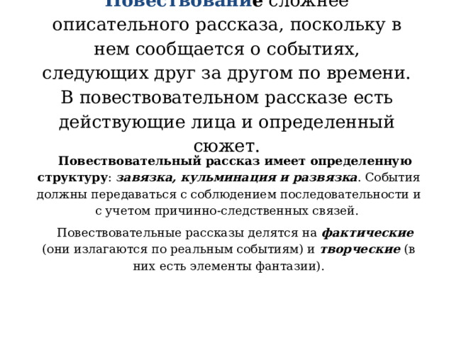 Повествовани е сложнее описательного рассказа, поскольку в нем сообщается о событиях, следующих друг за другом по времени. В повествовательном рассказе есть действующие лица и определенный сюжет.   Повествовательный рассказ имеет определенную структуру : завязка, кульминация и развязка . События должны передаваться с соблюдением последовательности и с учетом причинно-следственных связей. Повествовательные рассказы делятся на фактические (они излагаются по реальным событиям) и творческие (в них есть элементы фантазии).