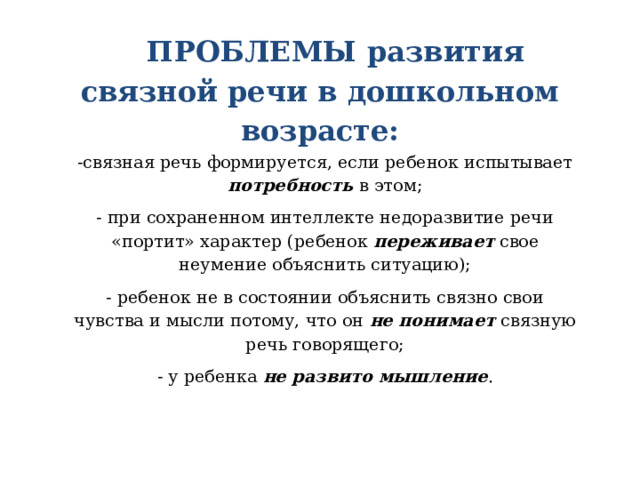 ПРОБЛЕМЫ развития связной речи в дошкольном возрасте:   -связная речь формируется, если ребенок испытывает потребность в этом; - при сохраненном интеллекте недоразвитие речи «портит» характер (ребенок переживает свое неумение объяснить ситуацию); - ребенок не в состоянии объяснить связно свои чувства и мысли потому, что он не понимает связную речь говорящего; - у ребенка не развито мышление .