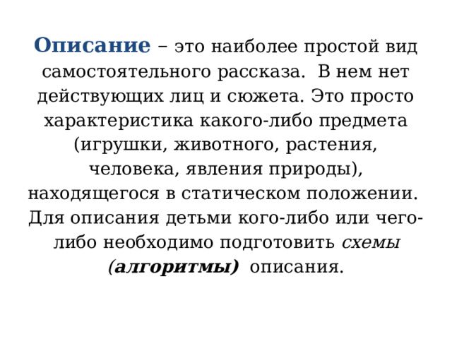 Описание – это наиболее простой вид самостоятельного рассказа. В нем нет действующих лиц и сюжета. Это просто характеристика какого-либо предмета (игрушки, животного, растения, человека, явления природы), находящегося в статическом положении.  Для описания детьми кого-либо или чего-либо необходимо подготовить схемы ( алгоритмы) описания.