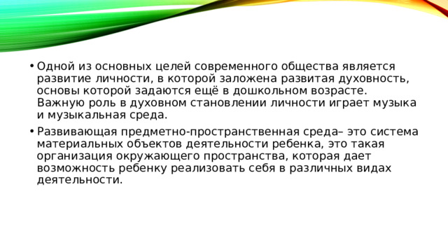 Одной из основных целей современного общества является развитие личности, в которой заложена развитая духовность, основы которой задаются ещё в дошкольном возрасте. Важную роль в духовном становлении личности играет музыка и музыкальная среда. Развивающая предметно-пространственная среда– это система материальных объектов деятельности ребенка, это такая организация окружающего пространства, которая дает возможность ребенку реализовать себя в различных видах деятельности.