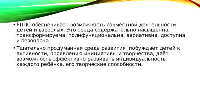 РППС обеспечивает возможность совместной деятельности детей и взрослых. Это среда содержательно насыщенна, трансформируема, полифункциональна, вариативна, доступна и безопасна. Тщательно продуманная среда развития побуждает детей к активности, проявлению инициативы и творчества, даёт возможность эффективно развивать индивидуальность каждого ребёнка, его творческие способности.