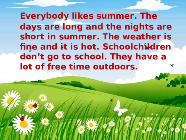 Everybody likes summer. The days are long and the nights are short in summer. The weather is fine and it is hot. Schoolchildren don’t go to school. They have a lot of free time outdoors.
