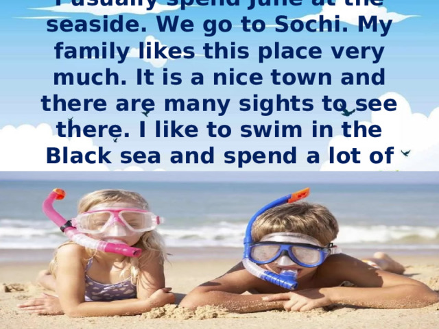 I usually spend June at the seaside. We go to Sochi. My family likes this place very much. It is a nice town and there are many sights to see there. I like to swim in the Black sea and spend a lot of time on the beach.