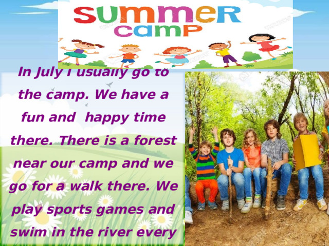 In July I usually go to the camp. We have a fun and happy time there. There is a forest near our camp and we go for a walk there. We play sports games and swim in the river every day.