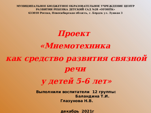 МУНИЦИПАЛЬНОЕ БЮДЖЕТНОЕ ОБРАЗОВАТЕЛЬНОЕ УЧРЕЖДЕНИЕ ЦЕНТР РАЗВИТИЯ РЕБЕНКА ДЕТСКИЙ САД №28 «ОГОНЁК» 633010 Россия, Новосибирская область, г. Бердск ул. Лунная 3  Проект «Мнемотехника  как средство развития связной речи  у детей 5-6 лет»     Выполнили воспитатели 12 группы: Баландина Т.И. Глазунова Н.В.   декабрь 2021г