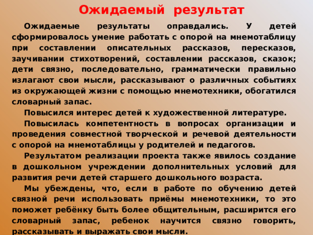 Ожидаемый результат Ожидаемые результаты оправдались. У детей сформировалось умение работать с опорой на мнемотаблицу при составлении описательных рассказов, пересказов, заучивании стихотворений, составлении рассказов, сказок; дети связно, последовательно, грамматически правильно излагают свои мысли, рассказывают о различных событиях из окружающей жизни с помощью мнемотехники, обогатился словарный запас. Повысился интерес детей к художественной литературе. Повысилась компетентность в вопросах организации и проведения совместной творческой и речевой деятельности с опорой на мнемотаблицы у родителей и педагогов. Результатом реализации проекта также явилось создание в дошкольном учреждении дополнительных условий для развития речи детей старшего дошкольного возраста. Мы убеждены, что, если в работе по обучению детей связной речи использовать приёмы мнемотехники, то это поможет ребёнку быть более общительным, расширится его словарный запас, ребенок научится связно говорить, рассказывать и выражать свои мысли.  