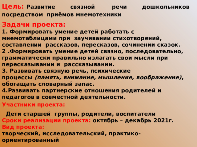 Цель:   Развитие связной  речи дошкольников посредством  приёмов мнемотехники Задачи проекта: 1. Формировать умение детей работать с мнемотаблицами при заучивании стихотворений, составлении рассказов, пересказов, сочинении сказок. 2 .Формировать умение детей связно, последовательно, грамматически правильно излагать свои мысли при пересказывании и рассказывании. 3. Развивать связную речь, психические процессы  (память, внимание, мышление, воображение) , обогащать словарный запас. 4.Развивать партнерские отношения родителей и педагогов в совместной деятельности. Участники проекта:   Дети старшей группы, родители, воспитатели Сроки реализации проекта: октябрь – декабрь 2021г. Вид проекта: творческий, исследовательский, практико-ориентированный