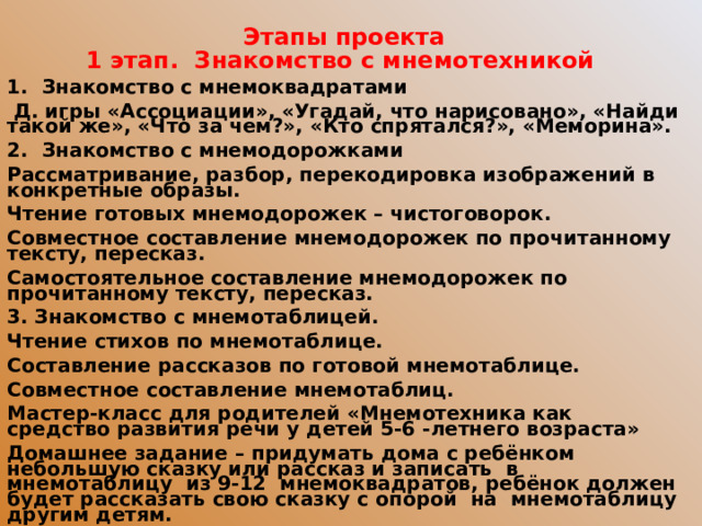 Этапы проекта 1 этап. Знакомство с мнемотехникой Знакомство с мнемоквадратами  Д. игры «Ассоциации», «Угадай, что нарисовано», «Найди такой же», «Что за чем?», «Кто спрятался?», «Меморина». Знакомство с мнемодорожками Рассматривание, разбор, перекодировка изображений в конкретные образы. Чтение готовых мнемодорожек – чистоговорок. Совместное составление мнемодорожек по прочитанному тексту, пересказ. Самостоятельное составление мнемодорожек по прочитанному тексту, пересказ. 3. Знакомство с мнемотаблицей. Чтение стихов по мнемотаблице. Составление рассказов по готовой мнемотаблице. Совместное составление мнемотаблиц. Мастер-класс для родителей «Мнемотехника как средство развития речи у детей 5-6 -летнего возраста» Домашнее задание – придумать дома с ребёнком небольшую сказку или рассказ и записать в мнемотаблицу из 9-12 мнемоквадратов, ребёнок должен будет рассказать свою сказку с опорой на мнемотаблицу другим детям.