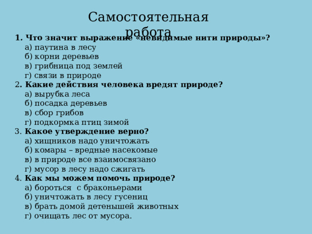 Самостоятельная работа 1 .  Что значит выражение «невидимые нити природы»?     а) паутина в лесу     б) корни деревьев     в) грибница под землей     г) связи в природе 2 . Какие действия человека вредят природе?     а) вырубка леса     б) посадка деревьев     в) сбор грибов     г) подкормка птиц зимой 3.  Какое утверждение верно?     а) хищников надо уничтожать     б) комары – вредные насекомые     в) в природе все взаимосвязано     г) мусор в лесу надо сжигать 4.  Как мы можем помочь природе?     а) бороться  с браконьерами     б) уничтожать в лесу гусениц     в) брать домой детенышей животных     г) очищать лес от мусора.