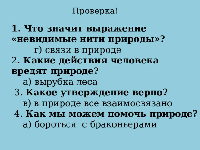 Проверка! 1 .  Что значит выражение «невидимые нити природы»?         г) связи в природе 2 . Какие действия человека вредят природе?     а) вырубка леса   3.  Какое утверждение верно?     в) в природе все взаимосвязано   4.  Как мы можем помочь природе?     а) бороться  с браконьерами