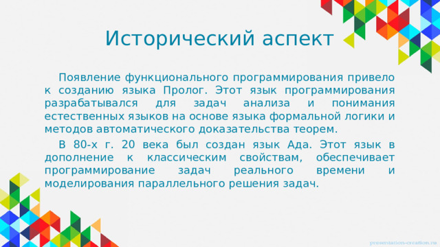 Исторический аспект Появление функционального программирования привело к созданию языка Пролог. Этот язык программирования разрабатывался для задач анализа и понимания естественных языков на основе языка формальной логики и методов автоматического доказательства теорем. В 80-х г. 20 века был создан язык Ада. Этот язык в дополнение к классическим свойствам, обеспечивает программирование задач реального времени и моделирования параллельного решения задач.