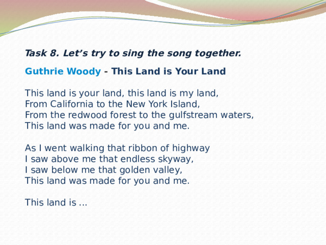 Task 8. Let’s try to sing the song together. Guthrie Woody  - This Land is Your Land  This land is your land, this land is my land,  From California to the New York Island,  From the redwood forest to the gulfstream waters,  This land was made for you and me.   As I went walking that ribbon of highway  I saw above me that endless skyway,  I saw below me that golden valley,  This land was made for you and me.   This land is ...