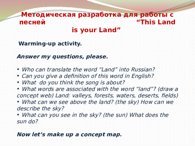 Методическая разработка для работы с песней “This Land is your Land”  Warming-up activity. Answer my questions, please.  Who can translate the word “Land” into Russian?  Can you give a definition of this word in English?  What do you think the song is about?  What words are associated with the word “land”? (draw a concept web) Land: valleys, forests, waters, deserts, fields)  What can we see above the land? (the sky) How can we describe the sky?  What can you see in the sky? (the sun) What does the sun do?  Now let’s make up a concept map.
