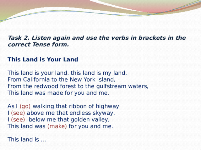 Task 2. Listen again and use the verbs in brackets in the correct Tense form.    This Land is Your Land  This land is your land, this land is my land,  From California to the New York Island,  From the redwood forest to the gulfstream waters,  This land was made for you and me.   As I (go) walking that ribbon of highway  I (see) above me that endless skyway,  I (see) below me that golden valley,  This land was (make) for you and me.   This land is ...