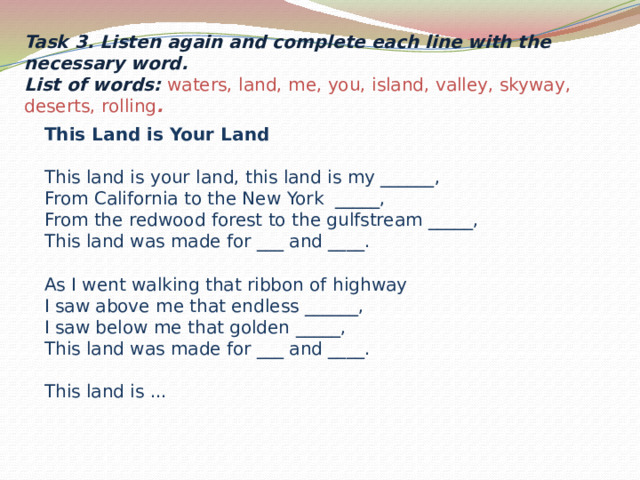 Task 3. Listen again and complete each line with the necessary word. List of words: waters, land, me, you, island, valley, skyway, deserts, rolling .         This Land is Your Land  This land is your land, this land is my ______,  From California to the New York _____,  From the redwood forest to the gulfstream _____,  This land was made for ___ and ____.   As I went walking that ribbon of highway  I saw above me that endless ______,  I saw below me that golden _____,  This land was made for ___ and ____.   This land is ...