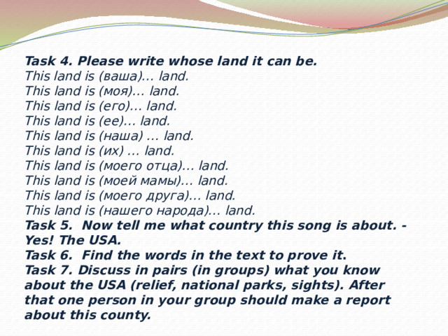 Task 4. Please write whose land it can be. This land is (ваша)… land. This land is (моя)… land. This land is (его)… land. This land is (ее)… land. This land is (наша) … land. This land is (их) … land. This land is (моего отца)… land. This land is (моей мамы)… land. This land is (моего друга)… land. This land is (нашего народа)… land. Task 5. Now tell me what country this song is about. - Yes! The USA. Task 6. Find the words in the text to prove it . Task 7. Discuss in pairs (in groups) what you know about the USA (relief, national parks, sights). After that one person in your group should make a report about this county.