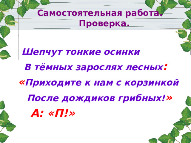 Самостоятельная работа.  Проверка. Шепчут тонкие осинки  В тёмных зарослях лесных :  « Приходите к нам с корзинкой  После дождиков грибных! »  А: «П!»