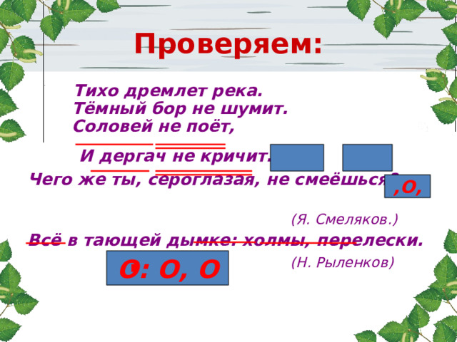 Проверяем:  Тихо дремлет река.  Тёмный бор не шумит.  Соловей не поёт,  И дергач не кричит. , Чего же ты, сероглазая, не смеёшься?  (Я. Смеляков.) Всё в тающей дымке: холмы, перелески.  (Н. Рыленков)   ,О, О: О, О