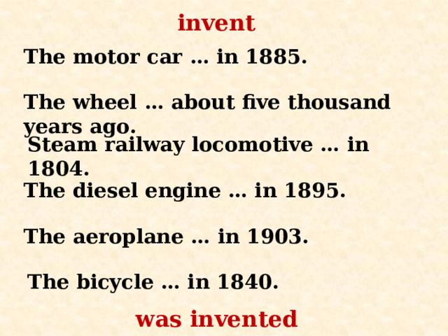 invent The motor car … in 1885. The wheel … about five thousand years ago. Steam railway locomotive … in 1804. The diesel engine … in 1895. The aeroplane …  in 1903. The bicycle … in 1840. was invented