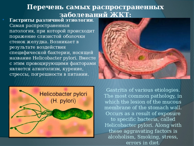 Перечень самых распространенных заболеваний ЖКТ: Gastritis of various etiologies. The most common pathology, in which the lesion of the mucous membrane of the stomach wall. Occurs as a result of exposure to specific bacteria, called Helicobacter pylori. Along with these aggravating factors is alcoholism, Smoking, stress, errors in diet.