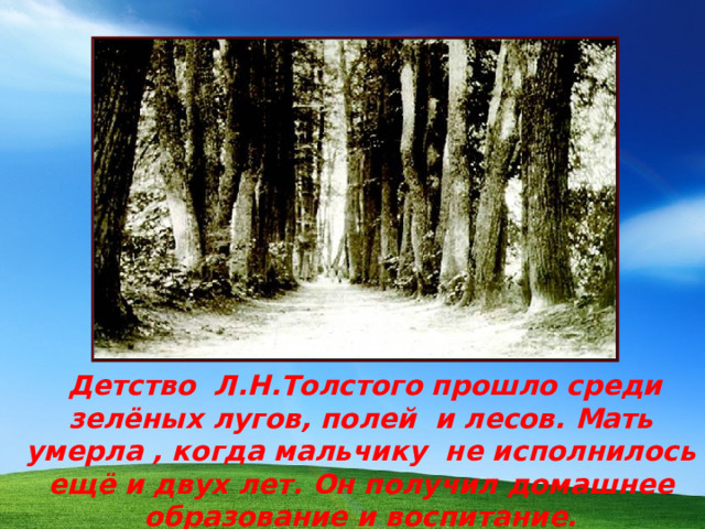 Детство Л.Н.Толстого прошло среди зелёных лугов, полей и лесов. Мать умерла , когда мальчику не исполнилось ещё и двух лет. Он получил домашнее образование и воспитание.