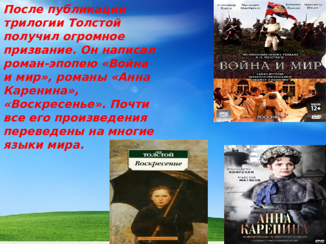 После публикации трилогии Толстой получил огромное призвание. Он написал роман-эпопею «Война и мир», романы «Анна Каренина», «Воскресенье». Почти все его произведения переведены на многие языки мира.