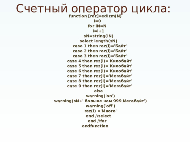 Счетный оператор цикла: function [rez]=edIzm(N)  i=0  for iN=N  i=i+1  sN=string(iN)  select length(sN)  case 1 then rez(i)='Байт'  case 2 then rez(i)='Байт'  case 3 then rez(i)='Байт'  case 4 then rez(i)='Килобайт'  case 5 then rez(i)='Килобайт'  case 6 then rez(i)='Килобайт'  case 7 then rez(i)='Мегабайт'  case 8 then rez(i)='Мегабайт'  case 9 then rez(i)='Мегабайт'  else  warning('on')  warning(sN+' больше чем 999 Мегабайт')  warning('off')  rez(i) ='Много'  end //select  end //for endfunction