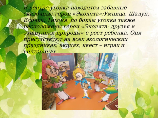 В центре уголка находятся забавные сказочные герои «Эколята»:Умница, Шалун, Елочка, Тихоня, по бокам уголка также расположены герои «Эколята- друзья и защитники природы» с рост ребенка. Они присутствуют на всех экологических праздниках, акциях, квест – играх и викторинах.