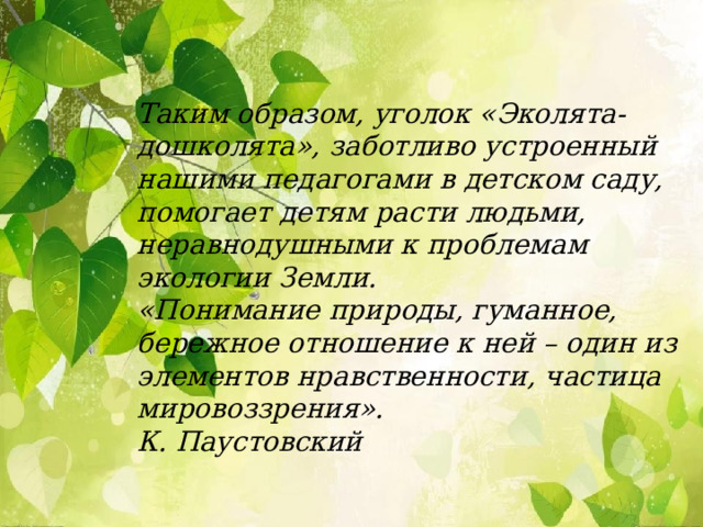 Таким образом, уголок «Эколята-дошколята», заботливо устроенный нашими педагогами в детском саду, помогает детям расти людьми, неравнодушными к проблемам экологии Земли. «Понимание природы, гуманное, бережное отношение к ней – один из элементов нравственности, частица мировоззрения». К. Паустовский  