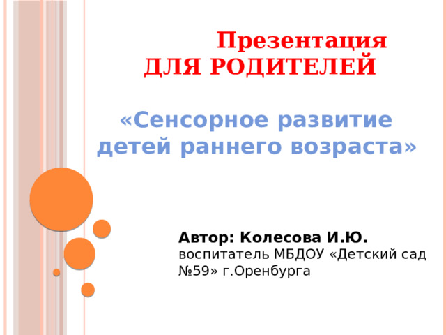 Презентация  ДЛЯ РОДИТЕЛЕЙ   «Сенсорное развитие  детей раннего возраста»   Автор: Колесова И.Ю. воспитатель МБДОУ «Детский сад №59» г.Оренбурга