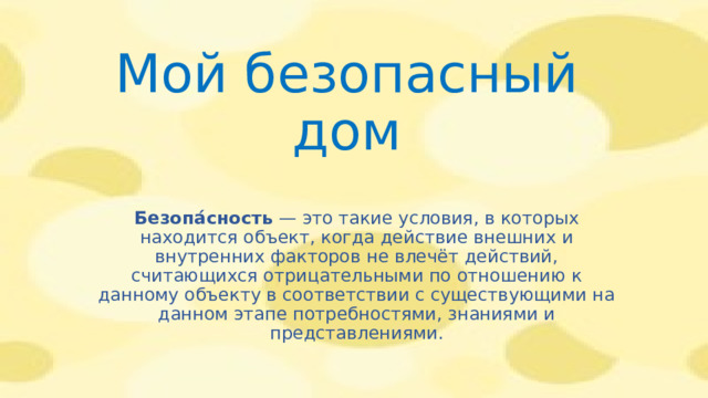 Мой безопасный дом Безопа́сность  — это такие условия, в которых находится объект, когда действие внешних и внутренних факторов не влечёт действий, считающихся отрицательными по отношению к данному объекту в соответствии с существующими на данном этапе потребностями, знаниями и представлениями.