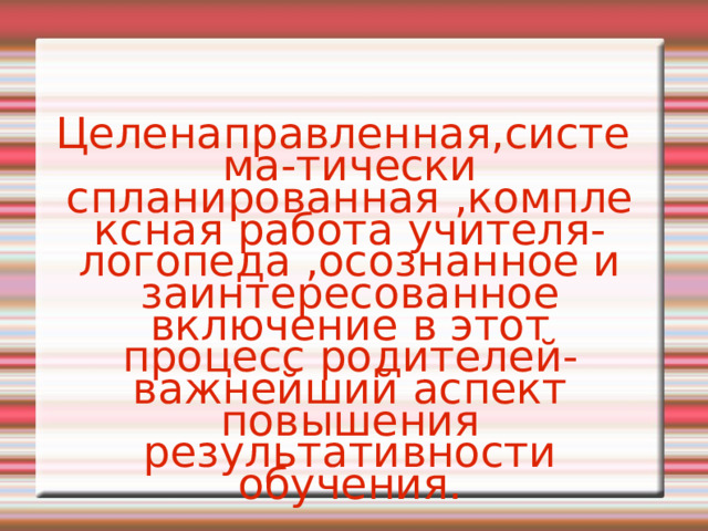 Целенаправленная,система-тически спланированная ,комплексная работа учителя-логопеда ,осознанное и заинтересованное включение в этот процесс родителей-важнейший аспект повышения результативности обучения.