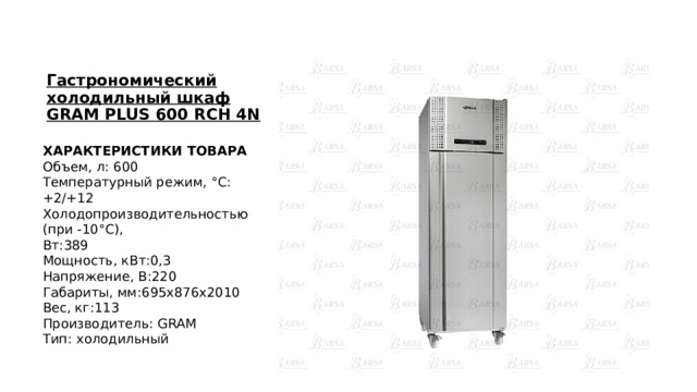 Гастрономический холодильный шкаф GRAM PLUS 600 RCH 4N ХАРАКТЕРИСТИКИ ТОВАРА Объем, л: 600 Температурный режим, °С: +2/+12 Холодопроизводительностью (при -10°С), Вт:389 Мощность, кВт:0,3 Напряжение, В:220 Габариты, мм:695х876х2010 Вес, кг:113 Производитель: GRAM Тип: холодильный