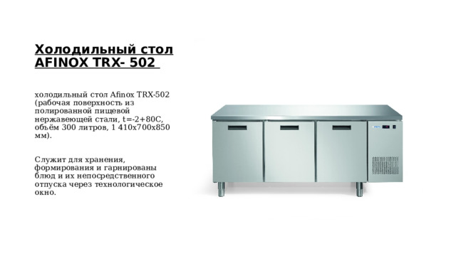 Холодильный стол AFINOX TRX- 502 холодильный стол Afinox TRX-502 (рабочая поверхность из полированной пищевой нержавеющей стали, t=-2+80C, объём 300 литров, 1 410х700х850 мм). Служит для хранения, формирования и гарнированы блюд и их непосредственного отпуска через технологическое окно.