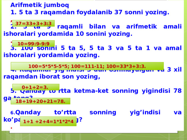 Arifmetik jumboq 1. 5 ta 3 raqamdan foydalanib 37 sonni yozing. , 2. 5 ta 9 raqamli bilan va arifmetik amali ishoralari yordamida 10 sonini yozing. . 3. 100 sonini 5 ta 5, 5 ta 3 va 5 ta 1 va amal ishoralari yordamida yozing.  4. Raqamlar yig'indisi 3 dan oshmaydigan va 3 xil raqamdan iborat son yozing,  5. Qanday to’rtta ketma-ket sonning yigindisi 78  ga  teng?  Qanday to’rtta sonning yig’indisi va ko’paytmasi 8 ga teng? . 37=33+3+3:3 10=99:9-9:9 100=5*5*5-5*5; 100=111-11; 100=33*3+3:3. 0+1+2=3. 18+19+20+21=78. 1+1 +2+4=1*1*2*4