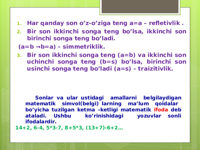 Har qanday son o’z-o’ziga teng a=a – refletivlik . Bir son ikki nchi songa teng bo’lsa, ikkinchi son birinchi songa teng bo’ladi. (a=b →b=a) – simmetriklik. Bir son ikki nchi songa teng (a=b) va ikkinchi son uchinchi son ga teng (b= s ) bo’lsa, birinchi son usinchi songa teng bo’ladi (a=s) – tr a izitivlik.   Sonlar va ular ustidagi amallarni belgilaydigan matematik simvol(belgi) larning ma’lum qoidalar bo’yicha tuzilgan ketma –ketligi matematik ifoda deb ataladi. Ushbu ko’rinishidagi yozuvlar sonli ifodalardir.  Sonlar va ular ustidagi amallarni belgilaydigan matematik simvol(belgi) larning ma’lum qoidalar bo’yicha tuzilgan ketma –ketligi matematik ifoda deb ataladi. Ushbu ko’rinishidagi yozuvlar sonli ifodalardir.