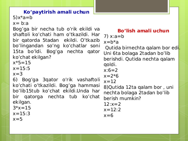 Ko’paytirish amali uchun 5)x*a=b x= b:a Bog’ga bir necha tub o’rik ekildi va shaftoli ko’chati ham o’tkazildi. Har bir qatorda 5tadan ekildi. O’tkazib bo’lingandan so’ng ko’chatlar soni 15ta bo’ldi. Bog’ga nechta qator ko’chat ekilgan? x*5=15 x=15:5 x=3 6) Bog’ga 3qator o’rik vashaftoli ko’chati o’tkazildi. Bog’ga hammasi bo’lib15tub ko’chat ekildi.Unda har bir qatorga nechta tub ko’chat ekilgan. 3*x=15 x=15:3 x=5  Bo’lish amali uchun 7) x:a=b x=b*a  Qutida birnechta qalam bor edi. Uni 6ta bolaga 2tadan bo’lib berishdi. Qutida nechta qalam qoldi. x:6=2 x=2*6 x=12 8)Qutida 12ta qalam bor , uni nechta bolaga 2tadan bo’lib berish mumkin? 12:x=2 x=12:2 x=6