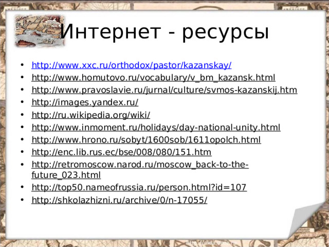 http :// www.xxc.ru / orthodox / pastor / kazanskay / http://www.homutovo.ru/vocabulary/v_bm_kazansk.html http://www.pravoslavie.ru/jurnal/culture/svmos-kazanskij.htm http://images.yandex.ru/ http://ru.wikipedia.org/wiki/ http://www.inmoment.ru/holidays/day-national-unity.html http://www.hrono.ru/sobyt/1600sob/1611opolch.html http://enc.lib.rus.ec/bse/008/080/151.htm http://retromoscow.narod.ru/moscow_back-to-the-future_023.html http://top50.nameofrussia.ru/person.html?id=107 http://shkolazhizni.ru/archive/0/n-17055/