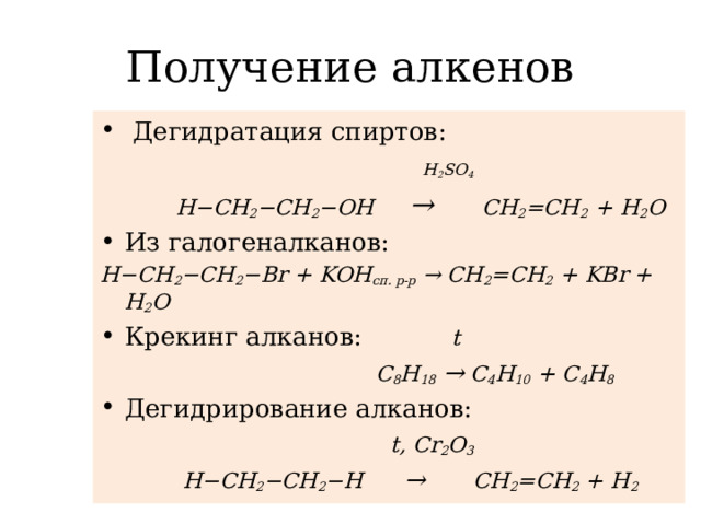 Получение алкенов  Дегидратация спиртов:  H 2 SO 4  H−CH 2 −CH 2 −OH  → CH 2 =CH 2 + H 2 O Из галогеналканов: H−CH 2 −CH 2 −Br + KOH сп. р-р → СH 2 =CH 2 + KBr + H 2 O Крекинг алканов:  t  С 8 Н 18  → С 4 Н 10 + С 4 Н 8 Дегидрирование алканов:  t, Cr 2 O 3  H−CH 2 −CH 2 −H → CH 2 =CH 2 + H 2
