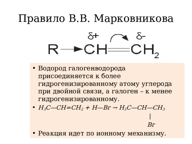 Правило В.В. Марковникова Водород галогенводорода присоединяется к более гидрогенизированному атому углерода при двойной связи, а галоген – к менее гидрогенизированному. H 3 C—CH=CH 2 + H—Br → H 3 C—CH—CH 3  |  Br
