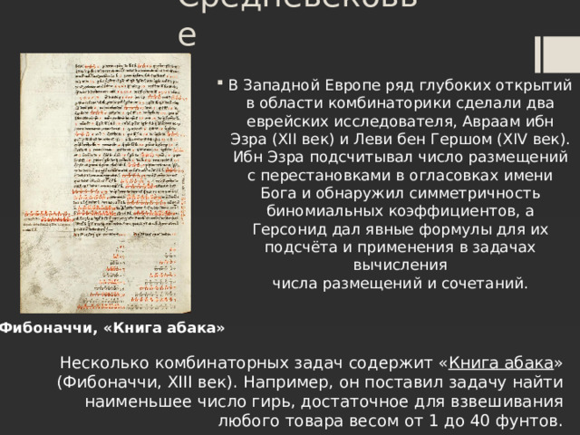 Средневековье В Западной Европе ряд глубоких открытий в области комбинаторики сделали два еврейских исследователя, Авраам ибн Эзра (XII век) и Леви бен Гершом (XIV век). Ибн Эзра подсчитывал число размещений с перестановками в огласовках имени Бога и обнаружил симметричность биномиальных коэффициентов, а Герсонид дал явные формулы для их подсчёта и применения в задачах вычисления числа размещений и сочетаний. Фибоначчи, «Книга абака» Несколько комбинаторных задач содержит « Книга абака » (Фибоначчи, XIII век). Например, он поставил задачу найти наименьшее число гирь, достаточное для взвешивания любого товара весом от 1 до 40 фунтов.