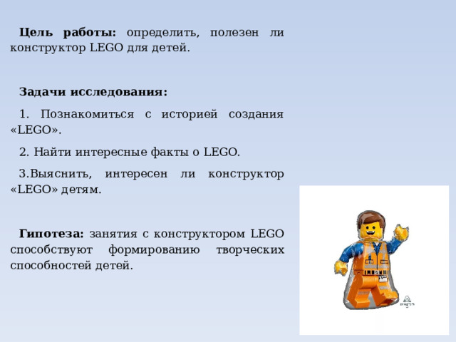 Цель работы: определить, полезен ли конструктор LEGO для детей. Задачи исследования: 1. Познакомиться с историей создания «LEGO». 2. Найти интересные факты о LEGO. 3.Выяснить, интересен ли конструктор «LEGO» детям. Гипотеза: занятия с конструктором LEGO способствуют формированию творческих способностей детей.