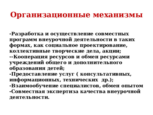 Организационные механизмы -Разработка и осуществление совместных программ внеурочной деятельности в таких формах, как социальное проектирование, коллективные творческие дела, акции; --Кооперация ресурсов и обмен ресурсами учреждений общего и дополнительного образования детей; -Предоставление услуг ( консультативных, информационных, технических др.); -Взаимообучение специалистов, обмен опытом -Совместная экспертиза качества внеурочной деятельности.