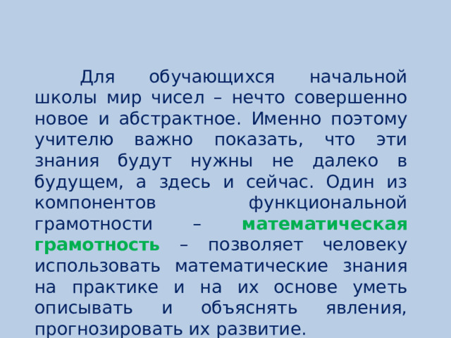 Для обучающихся начальной школы мир чисел – нечто совершенно новое и абстрактное. Именно поэтому учителю важно показать, что эти знания будут нужны не далеко в будущем, а здесь и сейчас. Один из компонентов функциональной грамотности – математическая грамотность – позволяет человеку использовать математические знания на практике и на их основе уметь описывать и объяснять явления, прогнозировать их развитие.  