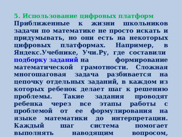 5. Использование цифровых платформ Приближенные к жизни школьников задачи по математике не просто искать и придумывать, но они есть на некоторых цифровых платформах. Например, в Яндекс.Учебнике, Учи.Ру, где составили  подборку заданий  на формирование математической грамотности. Сложная многошаговая задача разбивается на цепочку отдельных заданий, в каждом из которых ребенок делает шаг к решению проблемы. Такие задания проводят ребенка через все этапы работы с проблемой от ее формулирования на языке математики до интерпретации. Каждый шаг система помогает выполнять наводящим вопросом, предложением разных вариантов или при помощи визуализации.