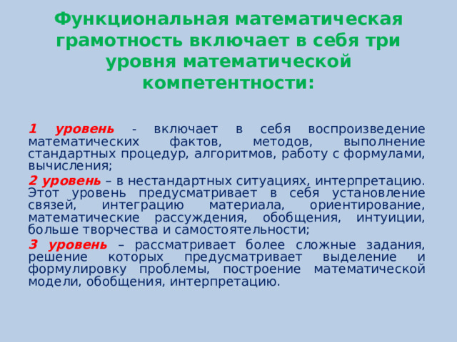 Функциональная математическая грамотность включает в себя три уровня математической компетентности:   1 уровень - включает в себя воспроизведение математических фактов, методов, выполнение стандартных процедур, алгоритмов, работу с формулами, вычисления;  2 уровень – в нестандартных ситуациях, интерпретацию. Этот уровень предусматривает в себя установление связей, интеграцию материала, ориентирование, математические рассуждения, обобщения, интуиции, больше творчества и самостоятельности; 3 уровень – рассматривает более сложные задания, решение которых предусматривает выделение и формулировку проблемы, построение математической модели, обобщения, интерпретацию.