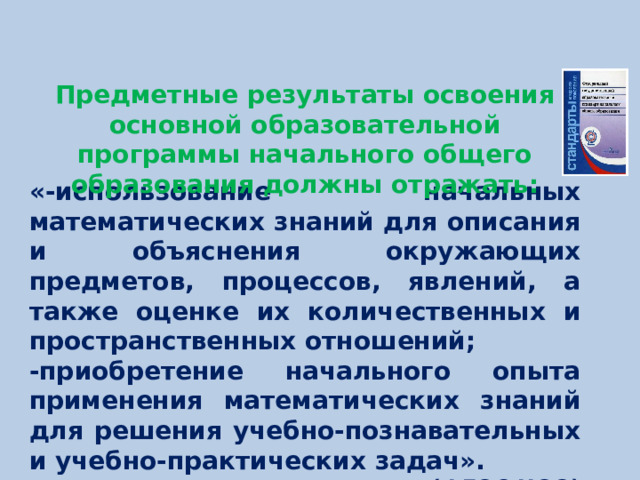 Предметные результаты освоения основной образовательной программы начального общего образования должны отражать: «-использование начальных математических знаний для описания и объяснения окружающих предметов, процессов, явлений, а также оценке их количественных и пространственных отношений; -приобретение начального опыта применения математических знаний для решения учебно-познавательных и учебно-практических задач».  (ФГОС НОО)