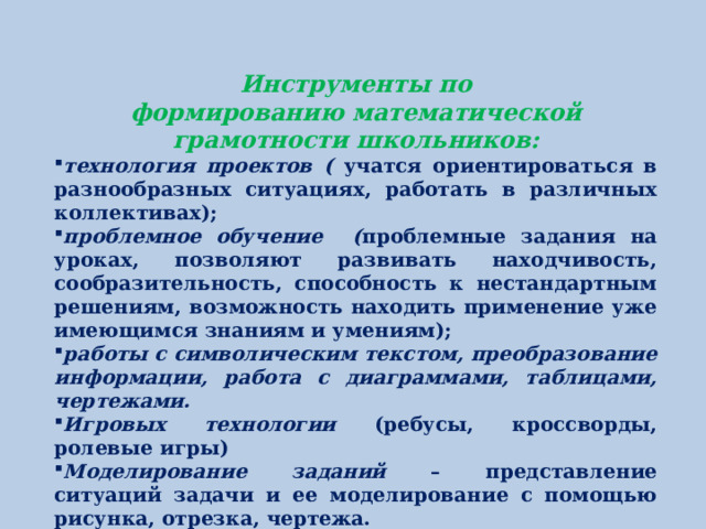 Инструменты по формированию математической грамотности школьников: технология проектов ( учатся  ориентироваться в разнообразных ситуациях, работать в различных коллективах); проблемное обучение ( проблемные задания на уроках, позволяют развивать находчивость, сообразительность, способность к нестандартным решениям, возможность находить применение уже имеющимся знаниям и умениям); работы с символическим текстом, преобразование информации, работа с диаграммами, таблицами, чертежами. Игровых технологии (ребусы, кроссворды, ролевые игры) Моделирование заданий – представление ситуаций задачи и ее моделирование с помощью рисунка, отрезка, чертежа.